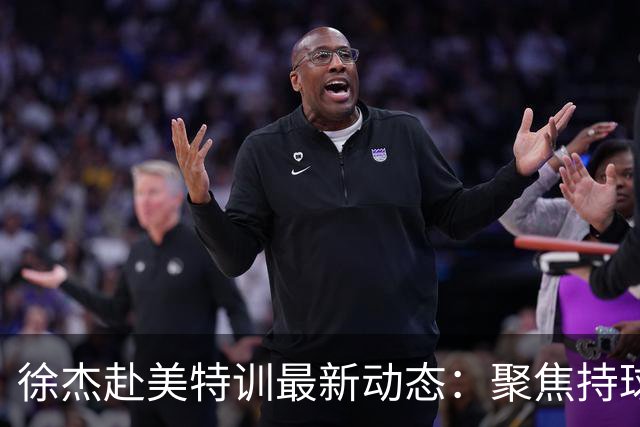 徐杰赴美特训最新动态：聚焦持球与投篮，期待全面进攻蜕变！