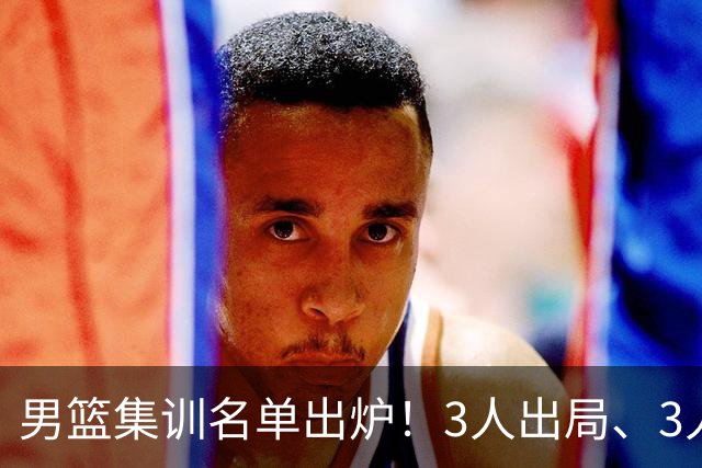 男篮集训名单出炉！3人出局、3人入选，郭士强直言因为这3个因素